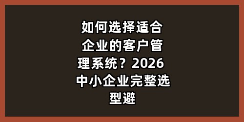 如何选择适合企业的客户管理系统？2026 中小企业完整选型避坑指南